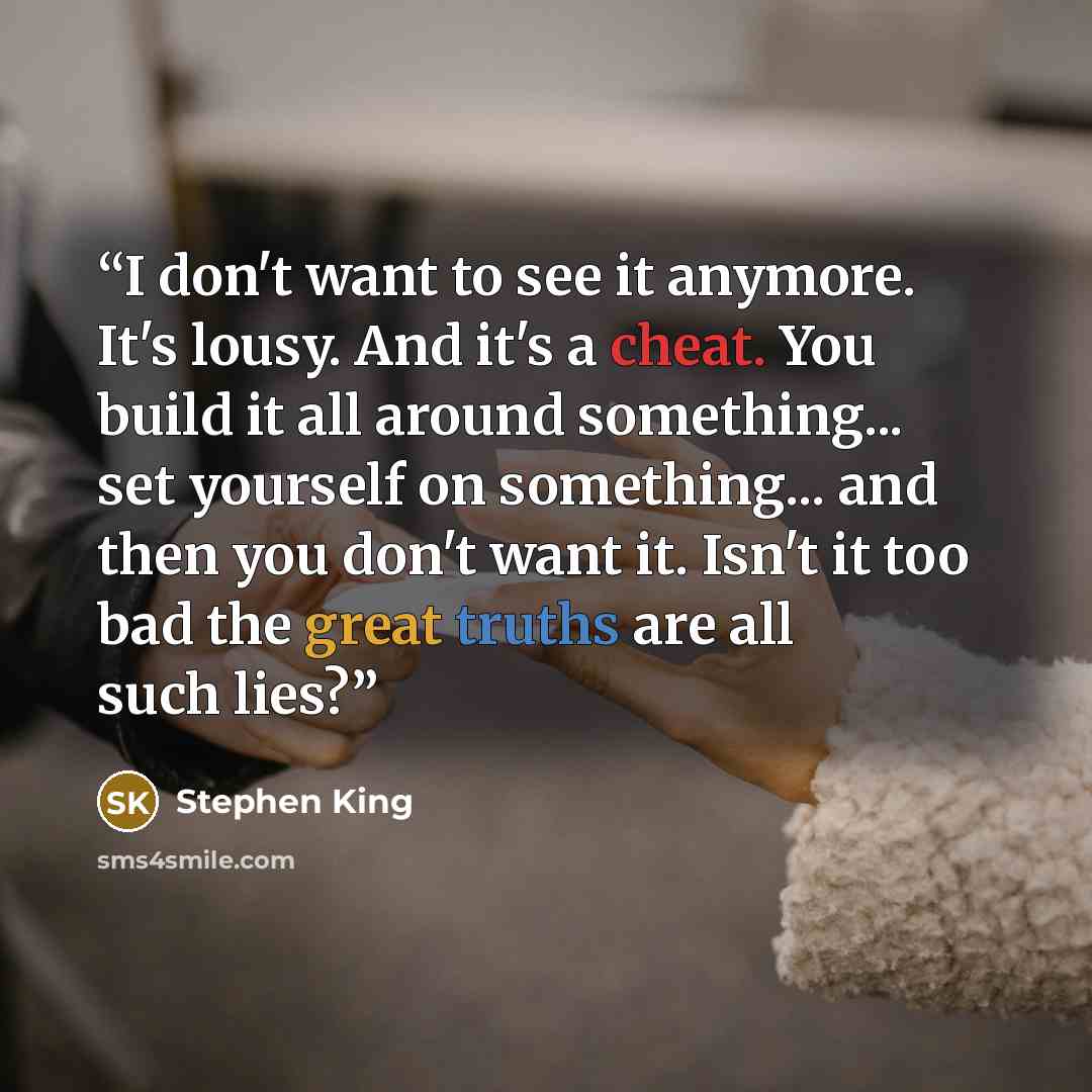 “I don't want to see it anymore. It's lousy. And it's a cheat. You build it all around something... set yourself on something... and then you don't want it. Isn't it too bad the great truths are all such lies?” quote by Stephen King