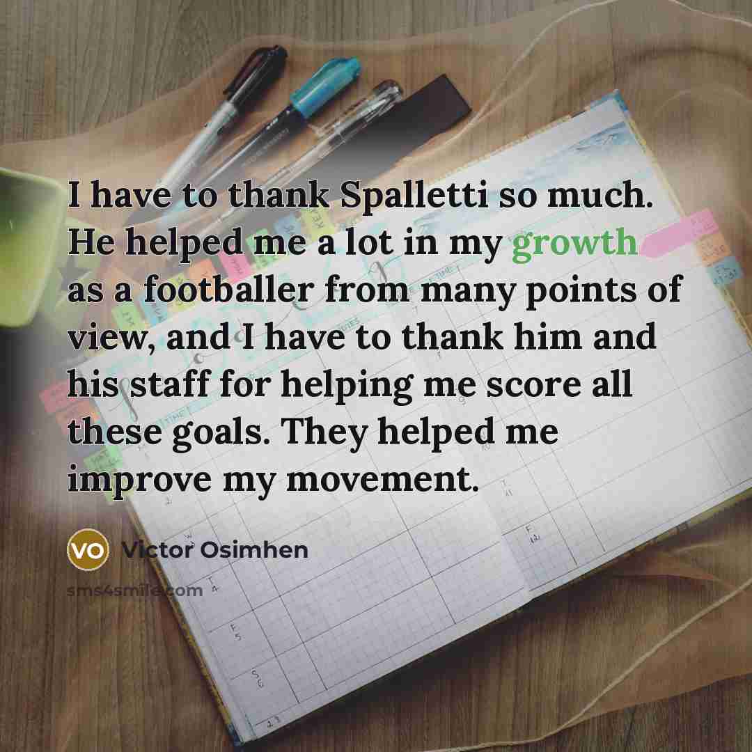 “I have to thank Spalletti so much. He helped me a lot in my growth as a footballer from many points of view, and I have to thank him and his staff for helping me score all these goals. They helped me improve my movement.” quote by Victor Osimhen