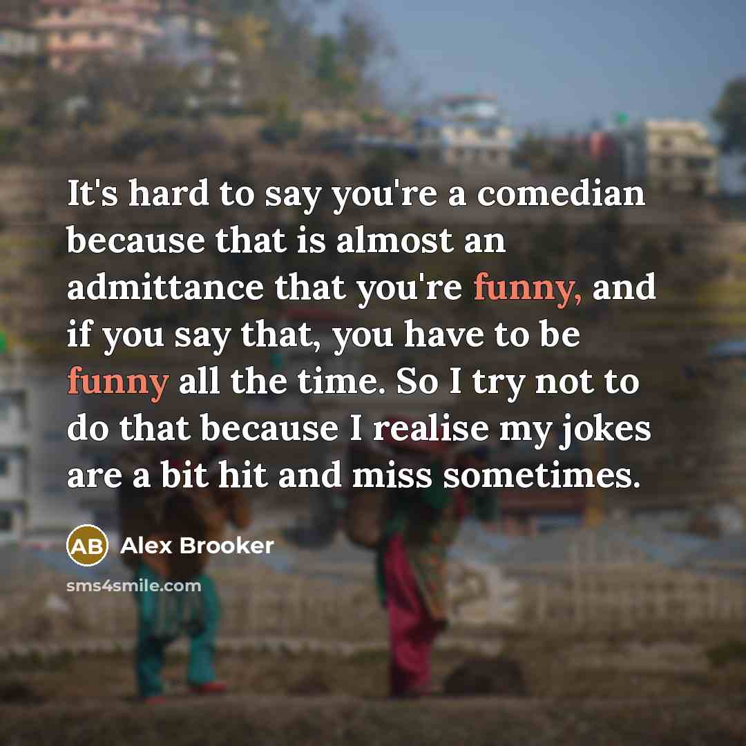 “It's hard to say you're a comedian because that is almost an admittance that you're funny, and if you say that, you have to be funny all the time. So I try not to do that because I realise my jokes are a bit hit and miss sometimes.” quote by Alex Brooker