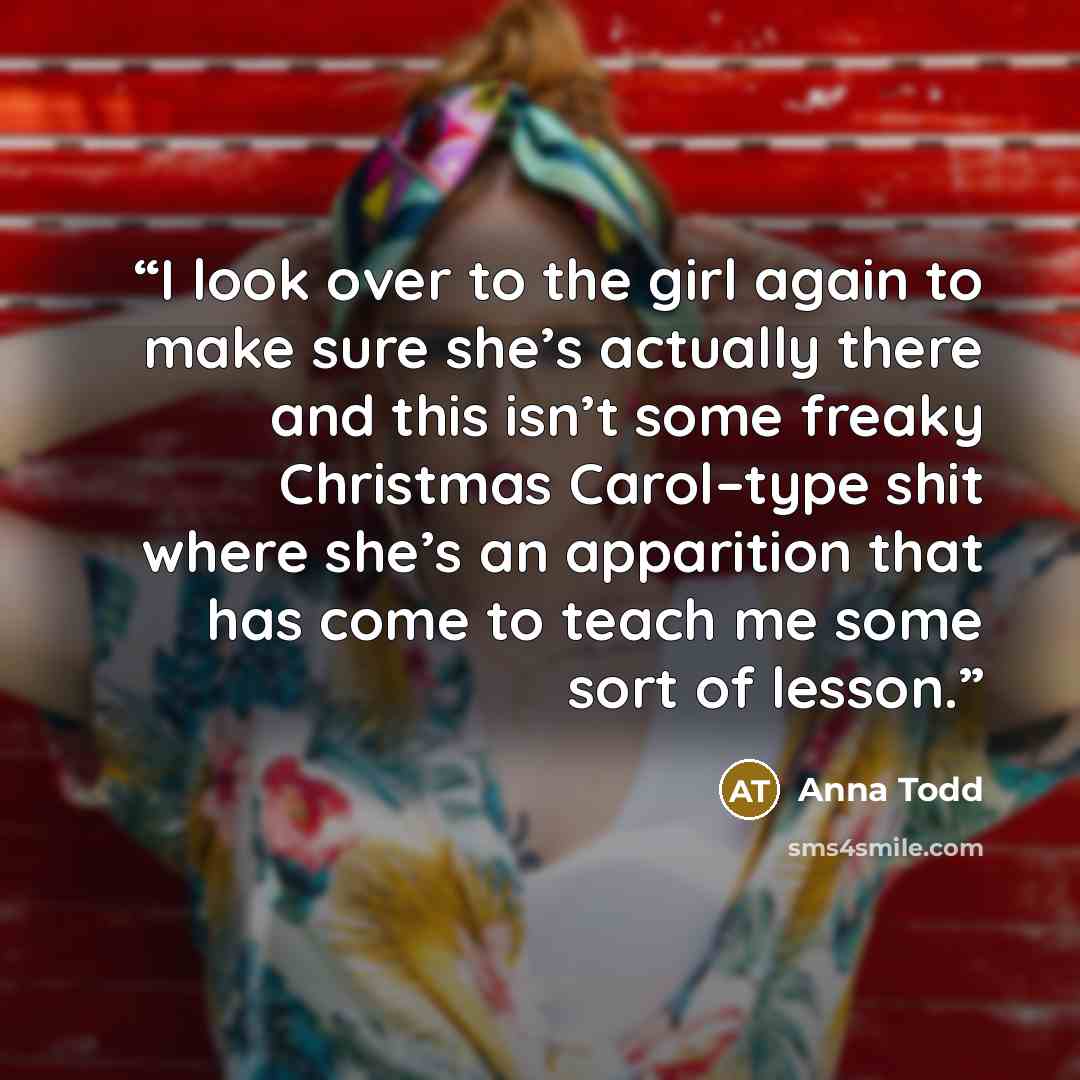 “I look over to the girl again to make sure she’s actually there and this isn’t some freaky Christmas Carol–type shit where she’s an apparition that has come to teach me some sort of lesson.” quote by Anna Todd