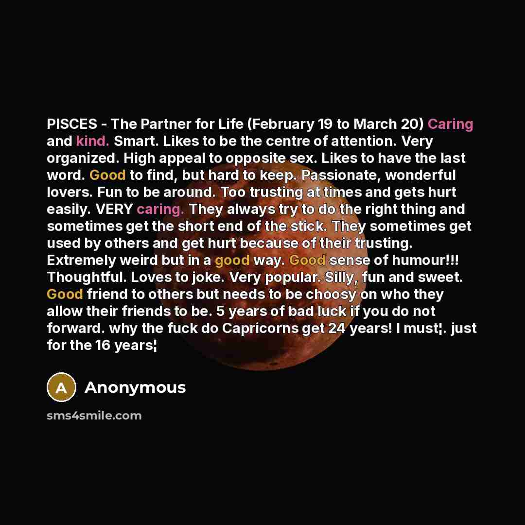 “PISCES - The Partner for Life (February 19 to March 20) Caring and kind. Smart. Likes to be the centre of attention. Very organized. High appeal to opposite sex. Likes to have the last word. Good to find, but hard to keep. Passionate, wonderful lovers. Fun to be around. Too trusting at times and…” quote by Anonymous