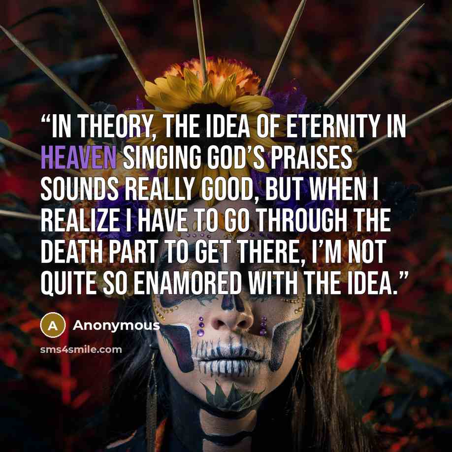“In theory, the idea of eternity in heaven singing God’s praises sounds really good, but when I realize I have to go through the death part to get there, I’m not quite so enamored with the idea.” quote by Anonymous