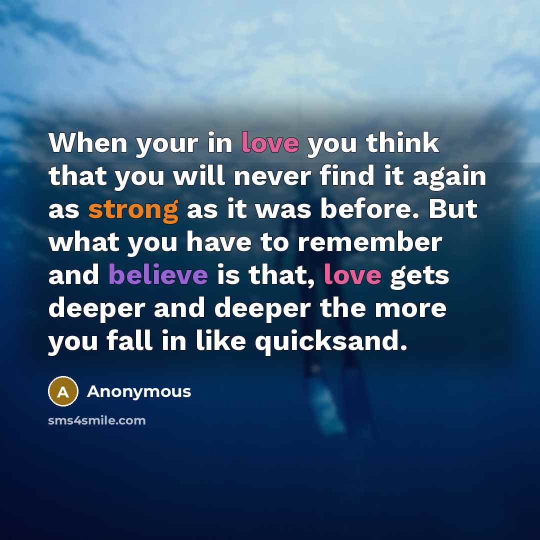 “When your in love you think that you will never find it again as strong as it was before. But what you have to remember and believe is that, love gets deeper and deeper the more you fall in like quicksand.” quote by Anonymous