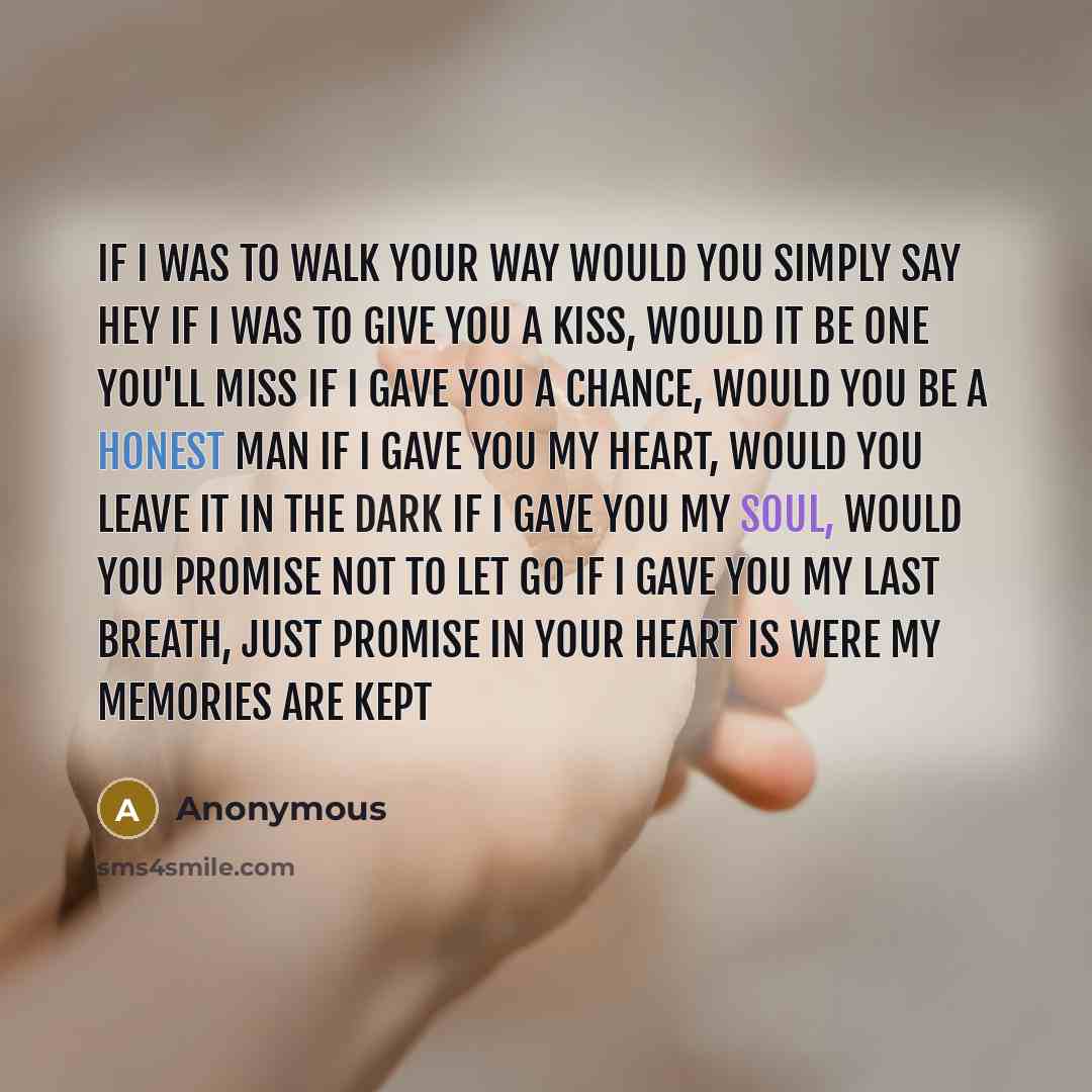 “If I was to walk your way would you simply say hey If I was to give you a kiss, would it be one you'll miss If I gave you a chance, would you be a honest man If I gave you my heart, would you leave it in the dark If I gave you my soul, would you promise not to let go If I gave you my last breath…” quote by Anonymous