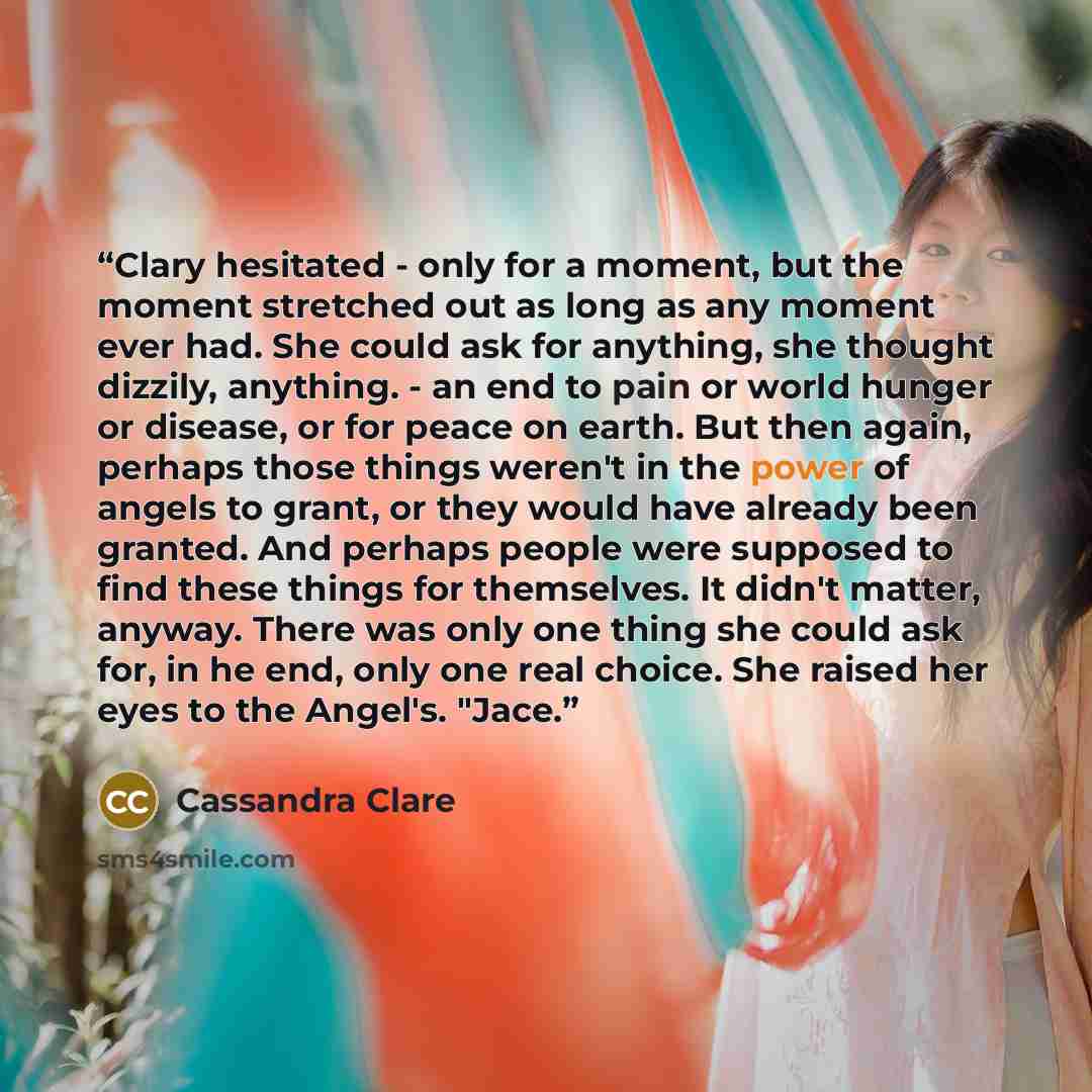 “Clary hesitated - only for a moment, but the moment stretched out as long as any moment ever had. She could ask for anything, she thought dizzily, anything. - an end to pain or world hunger or disease, or for peace on earth. But then again, perhaps those things weren't in the power of angels to…” quote by Cassandra Clare