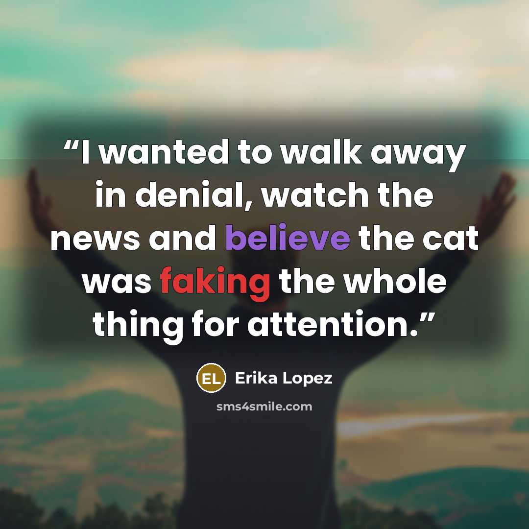 “I wanted to walk away in denial, watch the news and believe the cat was faking the whole thing for attention.” quote by Erika Lopez
