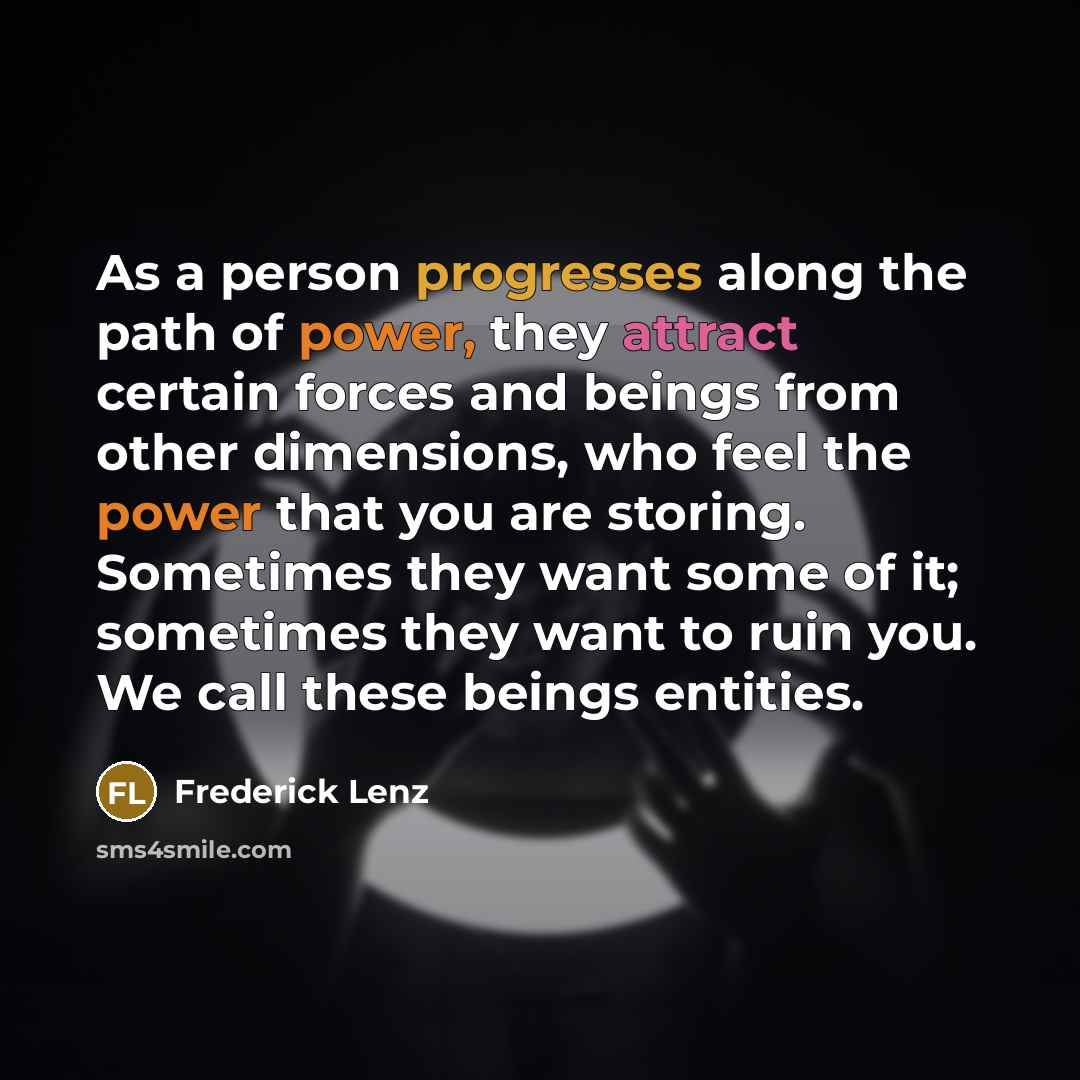 “As a person progresses along the path of power, they attract certain forces and beings from other dimensions, who feel the power that you are storing. Sometimes they want some of it; sometimes they want to ruin you. We call these beings entities.” quote by Frederick Lenz
