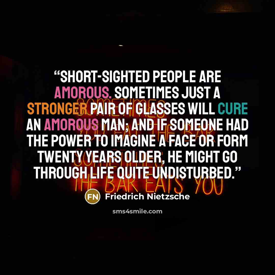 “Short-sighted people are amorous. Sometimes just a stronger pair of glasses will cure an amorous man; and if someone had the power to imagine a face or form twenty years older, he might go through life quite undisturbed.” quote by Friedrich Nietzsche