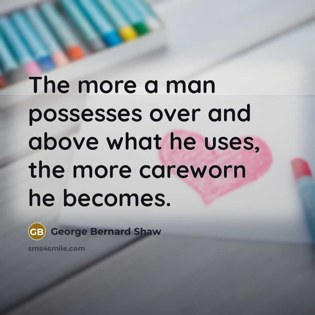 “The more a man possesses over and above what he uses, the more careworn he becomes.” quote by George Bernard Shaw
