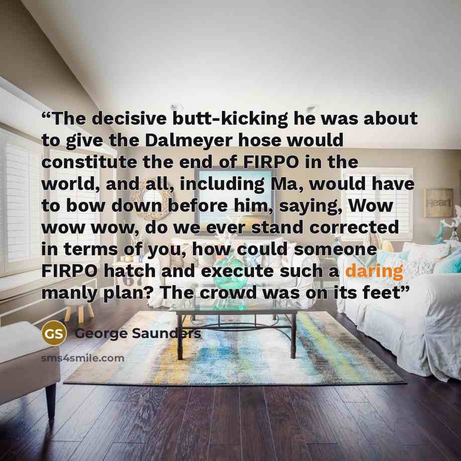 “The decisive butt-kicking he was about to give the Dalmeyer hose would constitute the end of FIRPO in the world, and all, including Ma, would have to bow down before him, saying, Wow wow wow, do we ever stand corrected in terms of you, how could someone FIRPO hatch and execute such a daring manly…” quote by George Saunders