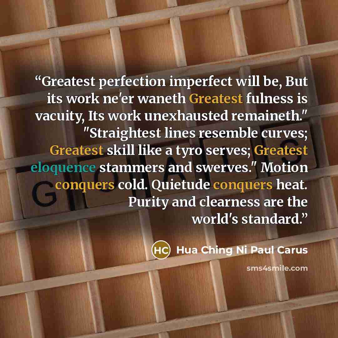 “Greatest perfection imperfect will be, But its work ne'er waneth Greatest fulness is vacuity, Its work unexhausted remaineth." "Straightest lines resemble curves; Greatest skill like a tyro serves; Greatest eloquence stammers and swerves." Motion conquers cold. Quietude conquers heat. Purity and…” quote by Hua Ching Ni Paul Carus