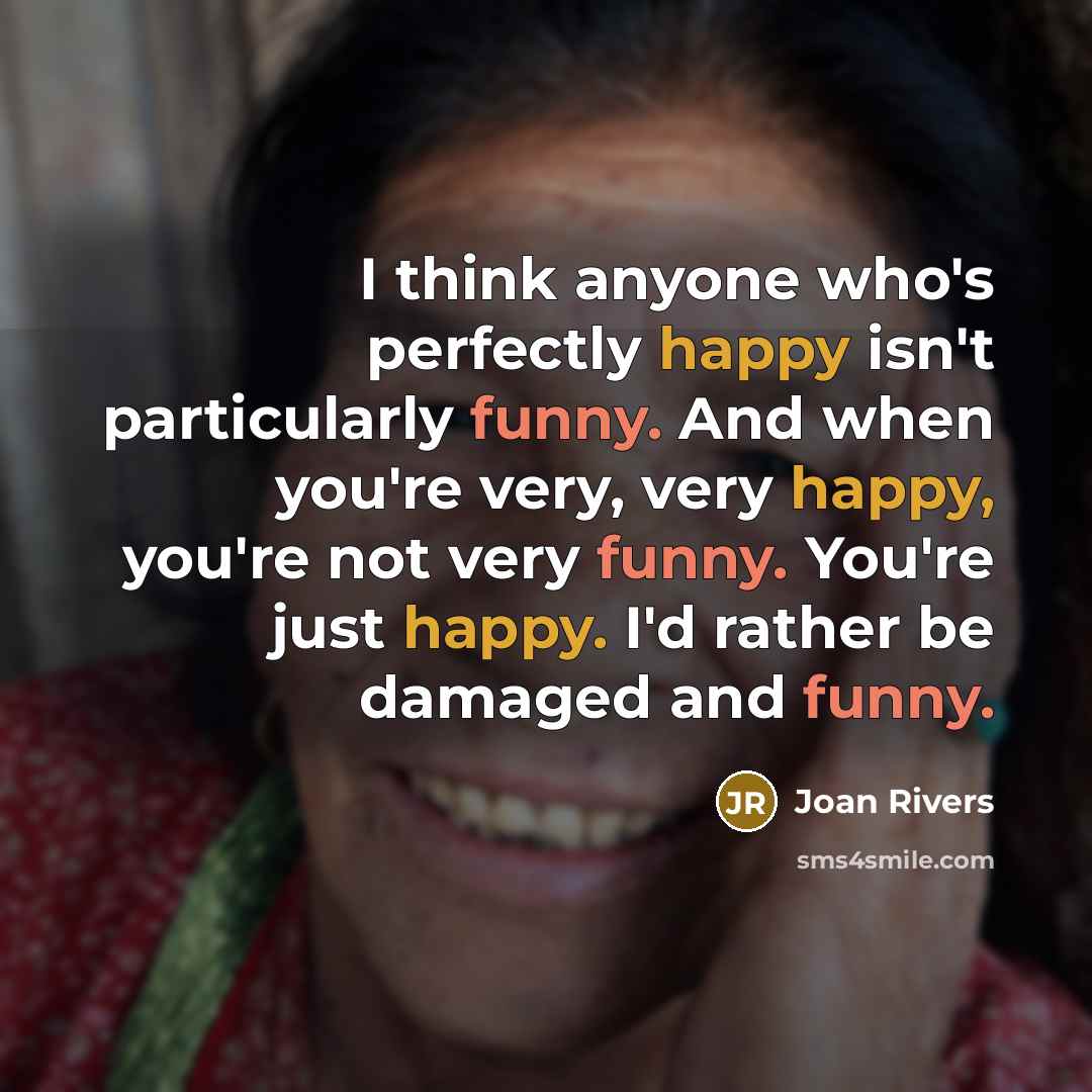 “I think anyone who's perfectly happy isn't particularly funny. And when you're very, very happy, you're not very funny. You're just happy. I'd rather be damaged and funny.” quote by Joan Rivers
