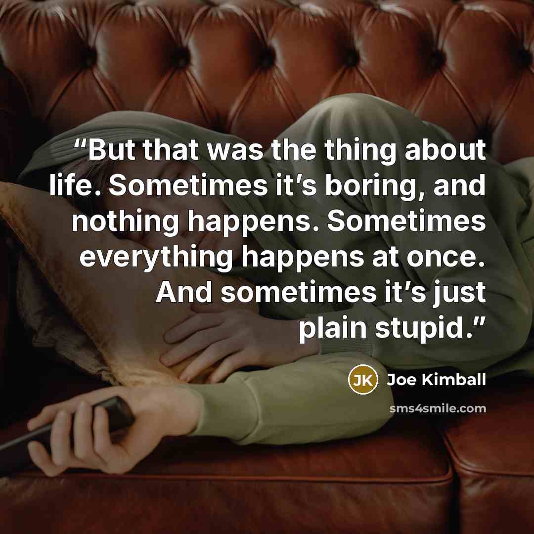 “But that was the thing about life. Sometimes it’s boring, and nothing happens. Sometimes everything happens at once. And sometimes it’s just plain stupid.” quote by Joe Kimball