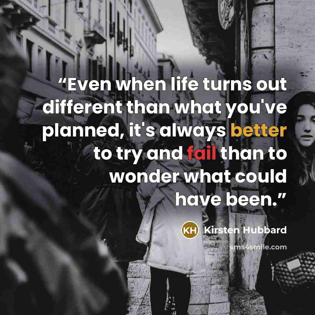 “Even when life turns out different than what you've planned, it's always better to try and fail than to wonder what could have been.” quote by Kirsten Hubbard