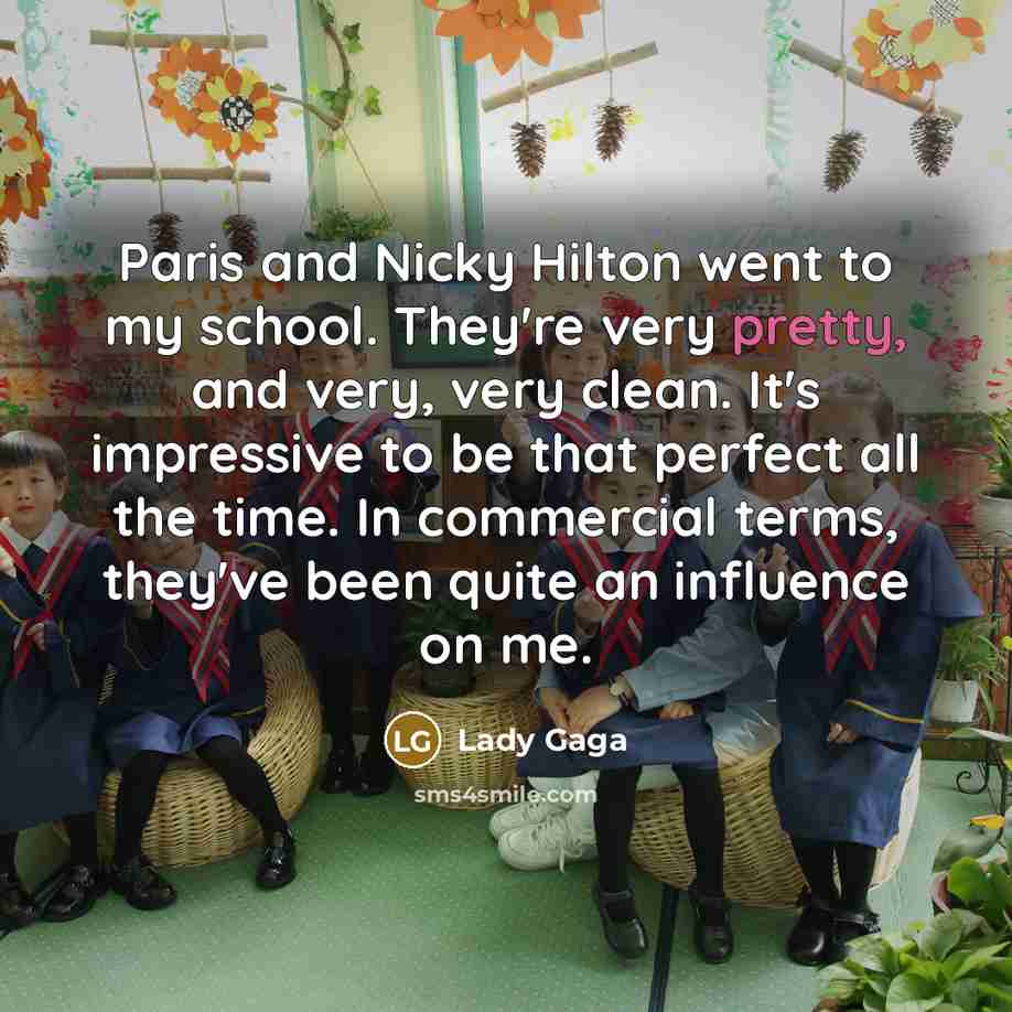 “Paris and Nicky Hilton went to my school. They're very pretty, and very, very clean. It's impressive to be that perfect all the time. In commercial terms, they've been quite an influence on me.” quote by Lady Gaga