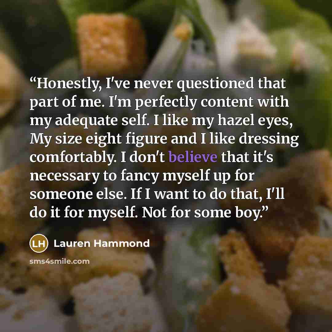 “Honestly, I've never questioned that part of me. I'm perfectly content with my adequate self. I like my hazel eyes, My size eight figure and I like dressing comfortably. I don't believe that it's necessary to fancy myself up for someone else. If I want to do that, I'll do it for myself. Not for…” quote by Lauren Hammond