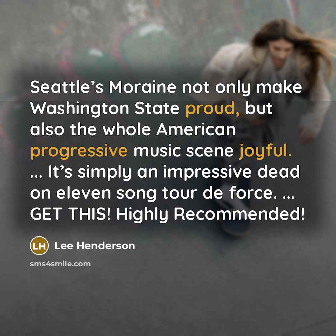 “Seattle’s Moraine not only make Washington State proud, but also the whole American progressive music scene joyful. ... It’s simply an impressive dead on eleven song tour de force. ... GET THIS! Highly Recommended!” quote by Lee Henderson