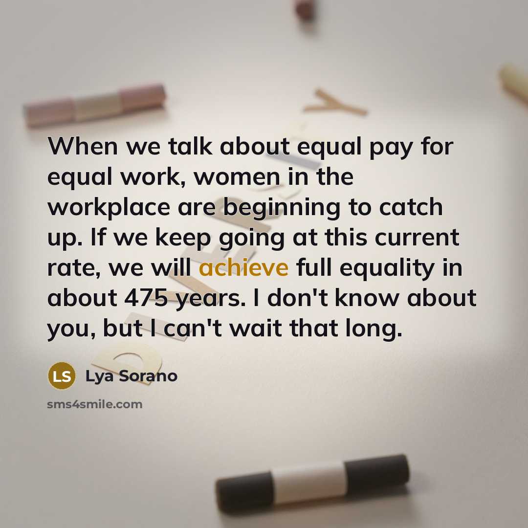 “When we talk about equal pay for equal work, women in the workplace are beginning to catch up. If we keep going at this current rate, we will achieve full equality in about 475 years. I don't know about you, but I can't wait that long.” quote by Lya Sorano