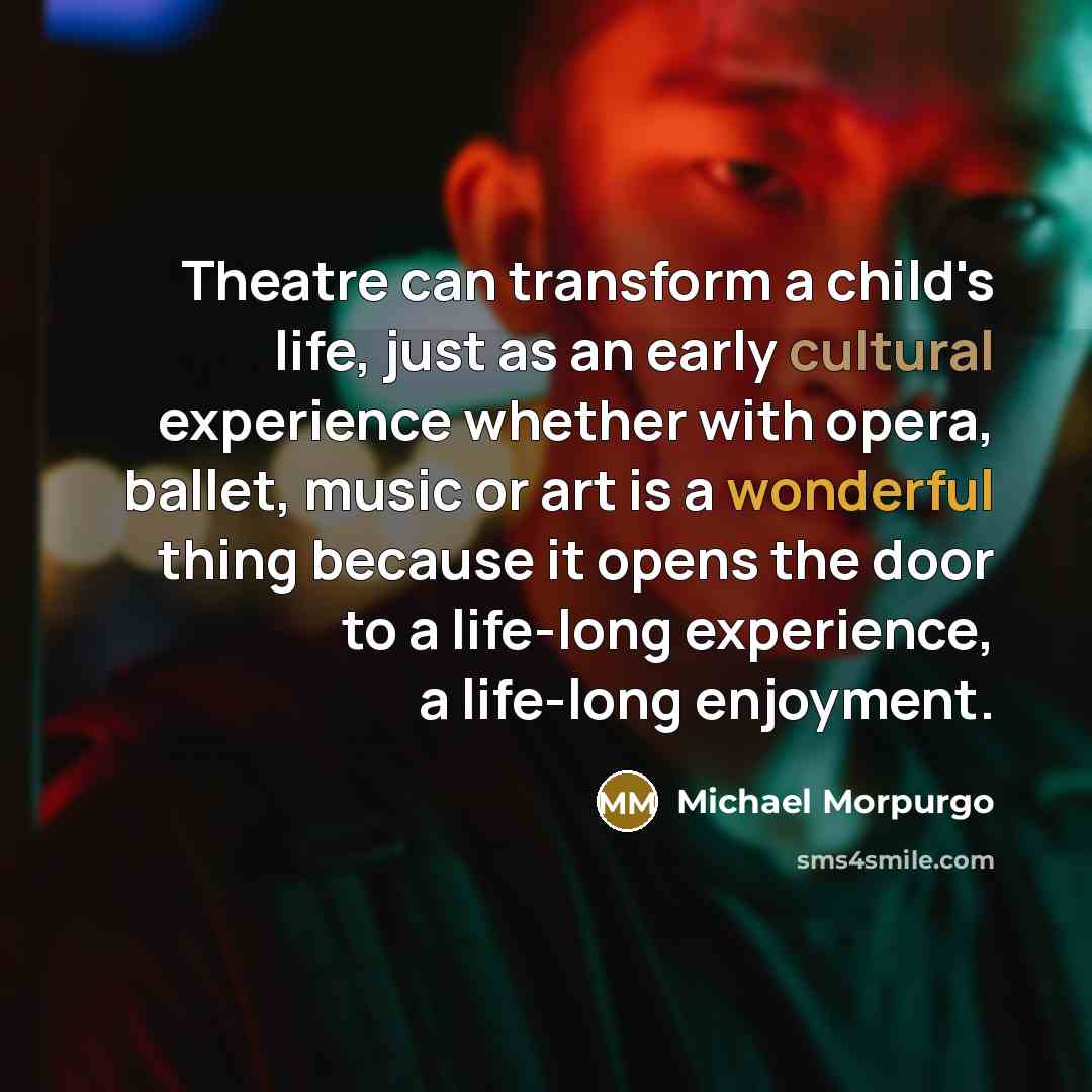 “Theatre can transform a child's life, just as an early cultural experience whether with opera, ballet, music or art is a wonderful thing because it opens the door to a life-long experience, a life-long enjoyment.” quote by Michael Morpurgo