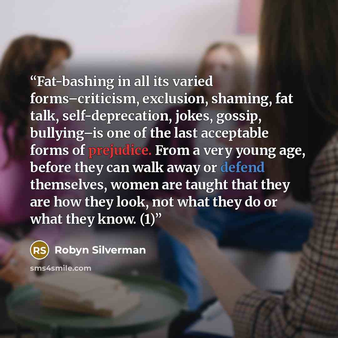 “Fat-bashing in all its varied forms–criticism, exclusion, shaming, fat talk, self-deprecation, jokes, gossip, bullying–is one of the last acceptable forms of prejudice. From a very young age, before they can walk away or defend themselves, women are taught that they are how they look, not what…” quote by Robyn Silverman