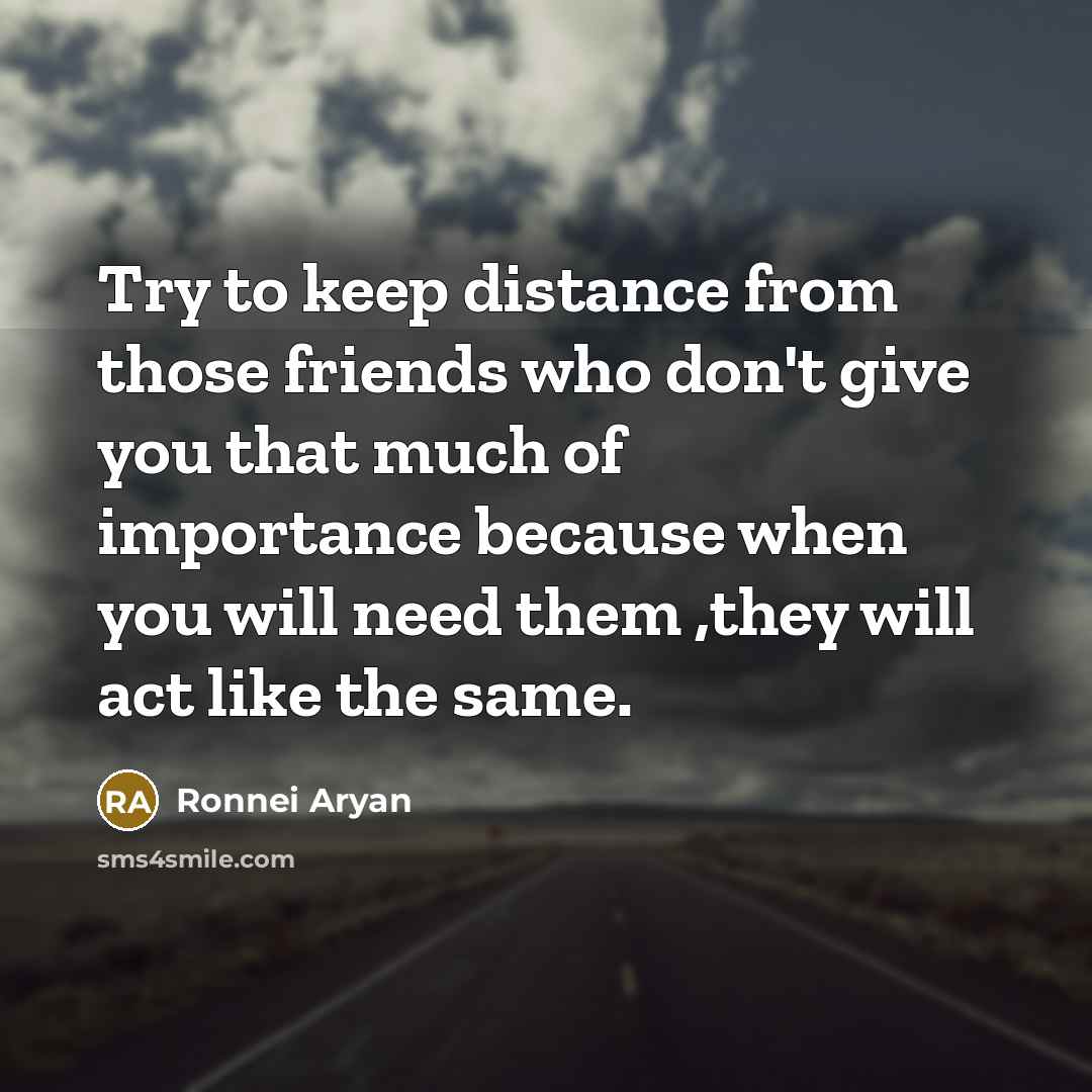 “Try to keep distance from those friends who don't give you that much of importance because when you will need them ,they will act like the same.” quote by Ronnei Aryan