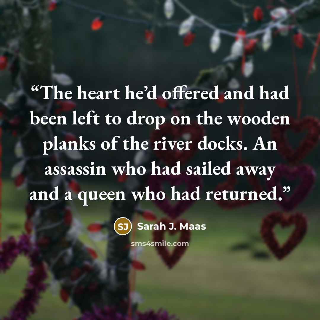 “The heart he’d offered and had been left to drop on the wooden planks of the river docks. An assassin who had sailed away and a queen who had returned.” quote by Sarah J. Maas