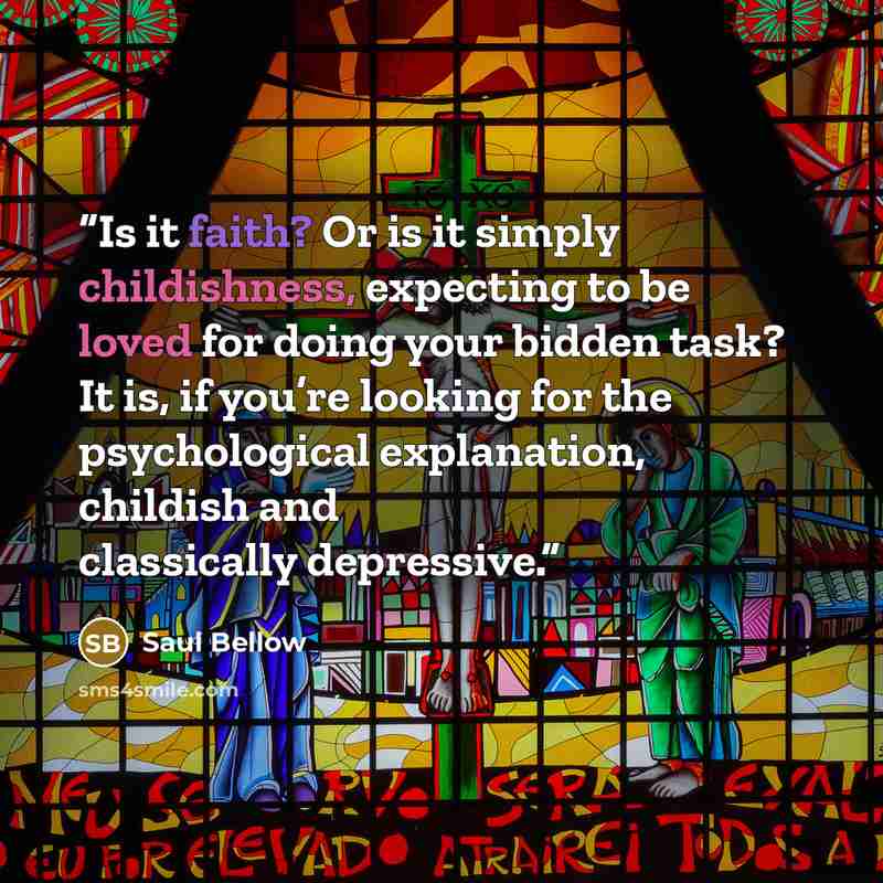“Is it faith? Or is it simply childishness, expecting to be loved for doing your bidden task? It is, if you’re looking for the psychological explanation, childish and classically depressive.” quote by Saul Bellow