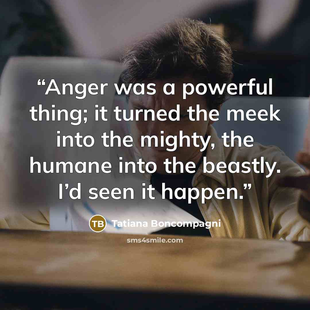 “Anger was a powerful thing; it turned the meek into the mighty, the humane into the beastly. I’d seen it happen.” quote by Tatiana Boncompagni