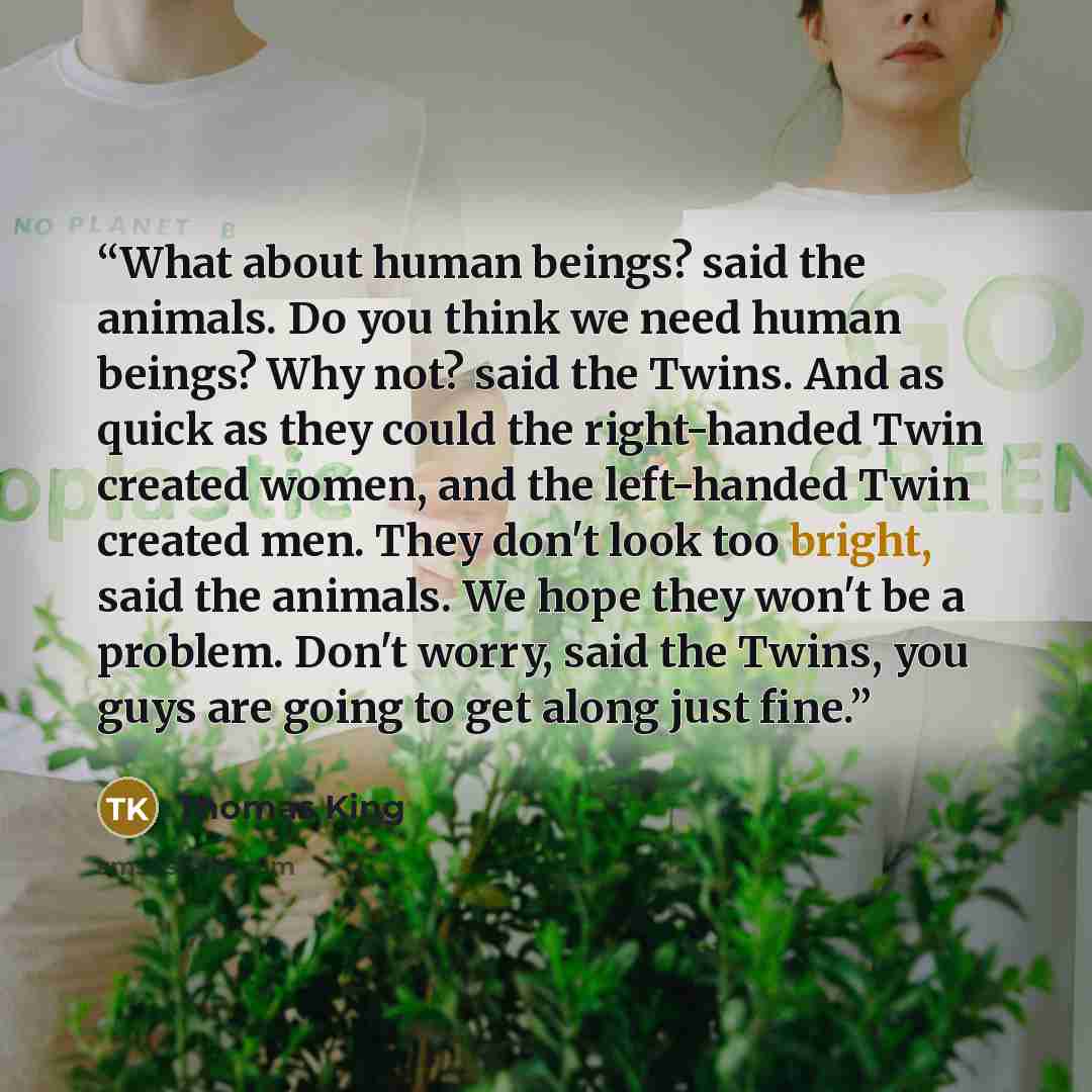 “What about human beings? said the animals. Do you think we need human beings? Why not? said the Twins. And as quick as they could the right-handed Twin created women, and the left-handed Twin created men. They don't look too bright, said the animals. We hope they won't be a problem. Don't worry…” quote by Thomas King