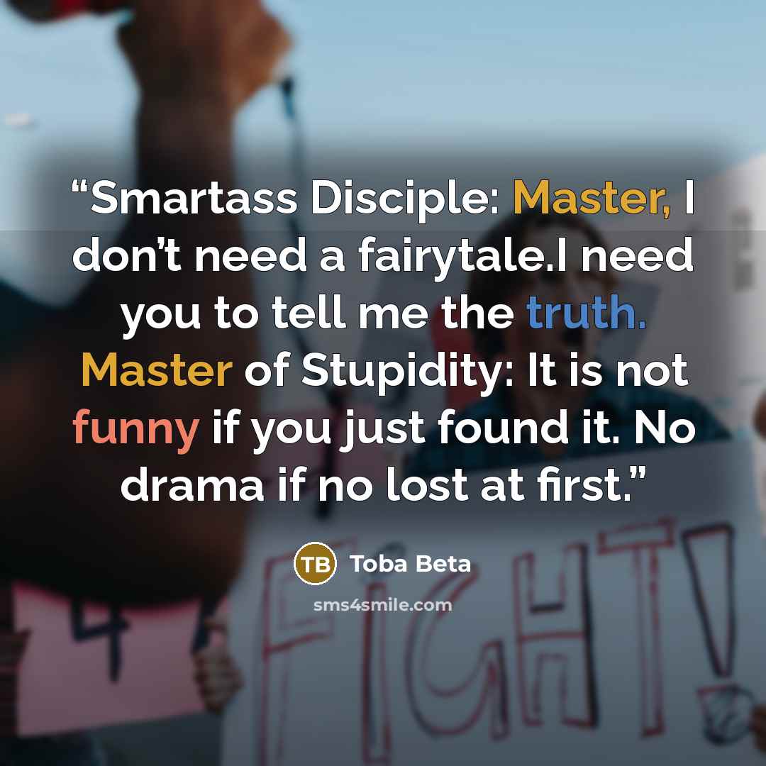 “Smartass Disciple: Master, I don’t need a fairytale.I need you to tell me the truth. Master of Stupidity: It is not funny if you just found it. No drama if no lost at first.” quote by Toba Beta