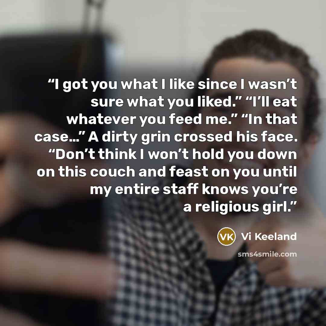 “I got you what I like since I wasn’t sure what you liked.” “I’ll eat whatever you feed me.” “In that case…” A dirty grin crossed his face. “Don’t think I won’t hold you down on this couch and feast on you until my entire staff knows you’re a religious girl.” quote by Vi Keeland