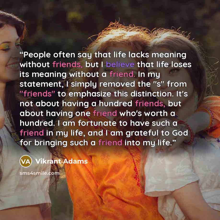 “People often say that life lacks meaning without friends, but I believe that life loses its meaning without a friend. In my statement, I simply removed the "s" from "friends" to emphasize this distinction. It's not about having a hundred friends, but about having one friend who's worth a hundred…” quote by Vikrant Adams