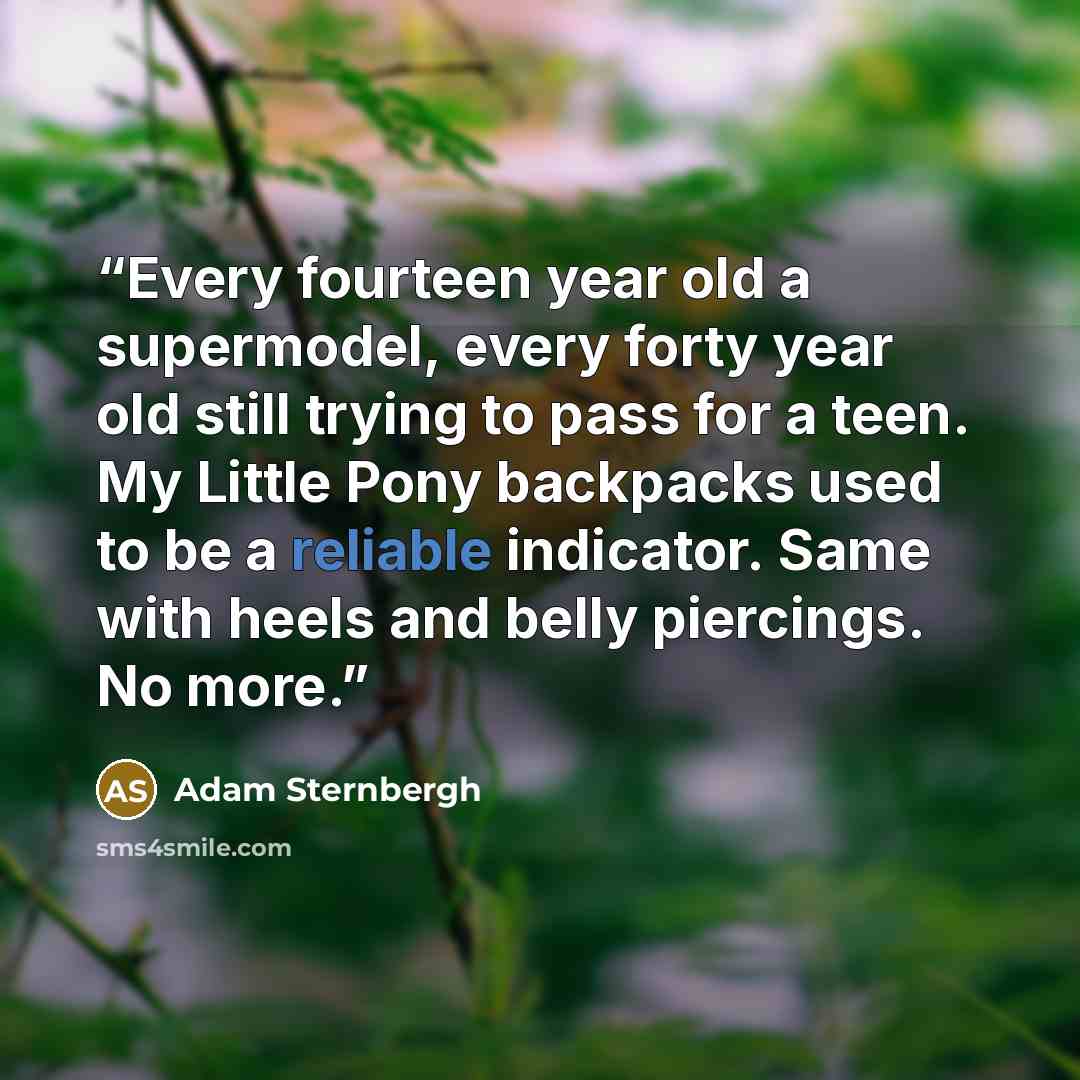 “Every fourteen year old a supermodel, every forty year old still trying to pass for a teen. My Little Pony backpacks used to be a reliable indicator. Same with heels and belly piercings. No more.” quote by Adam Sternbergh
