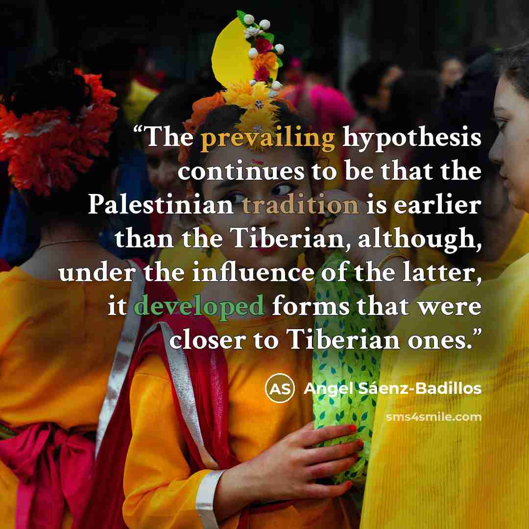 “The prevailing hypothesis continues to be that the Palestinian tradition is earlier than the Tiberian, although, under the influence of the latter, it developed forms that were closer to Tiberian ones.” quote by Angel Sáenz-Badillos