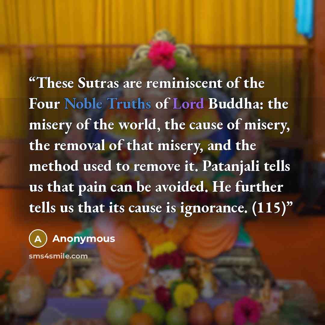 “These Sutras are reminiscent of the Four Noble Truths of Lord Buddha: the misery of the world, the cause of misery, the removal of that misery, and the method used to remove it. Patanjali tells us that pain can be avoided. He further tells us that its cause is ignorance. (115)” quote by Anonymous