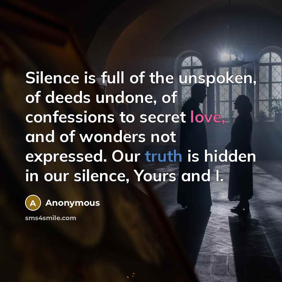 “Silence is full of the unspoken, of deeds undone, of confessions to secret love, and of wonders not expressed. Our truth is hidden in our silence, Yours and I.” quote by Anonymous