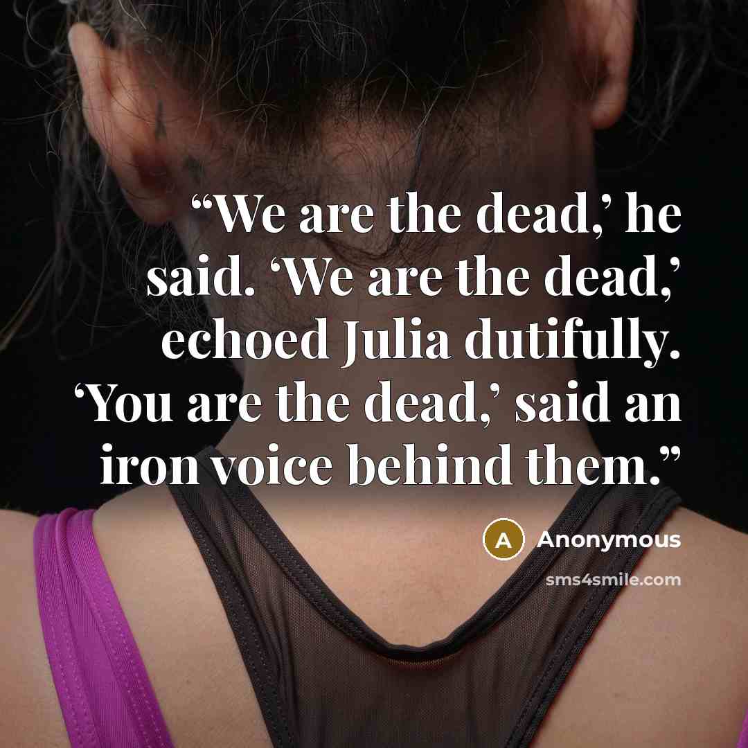 “We are the dead,’ he said. ‘We are the dead,’ echoed Julia dutifully. ‘You are the dead,’ said an iron voice behind them.” quote by Anonymous