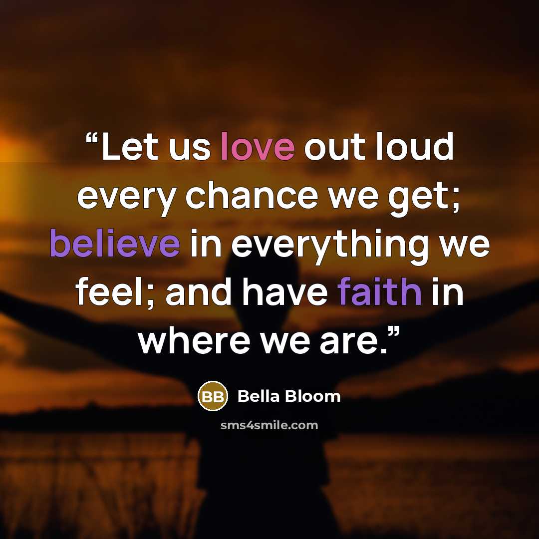 “Let us love out loud every chance we get; believe in everything we feel; and have faith in where we are.” quote by Bella Bloom