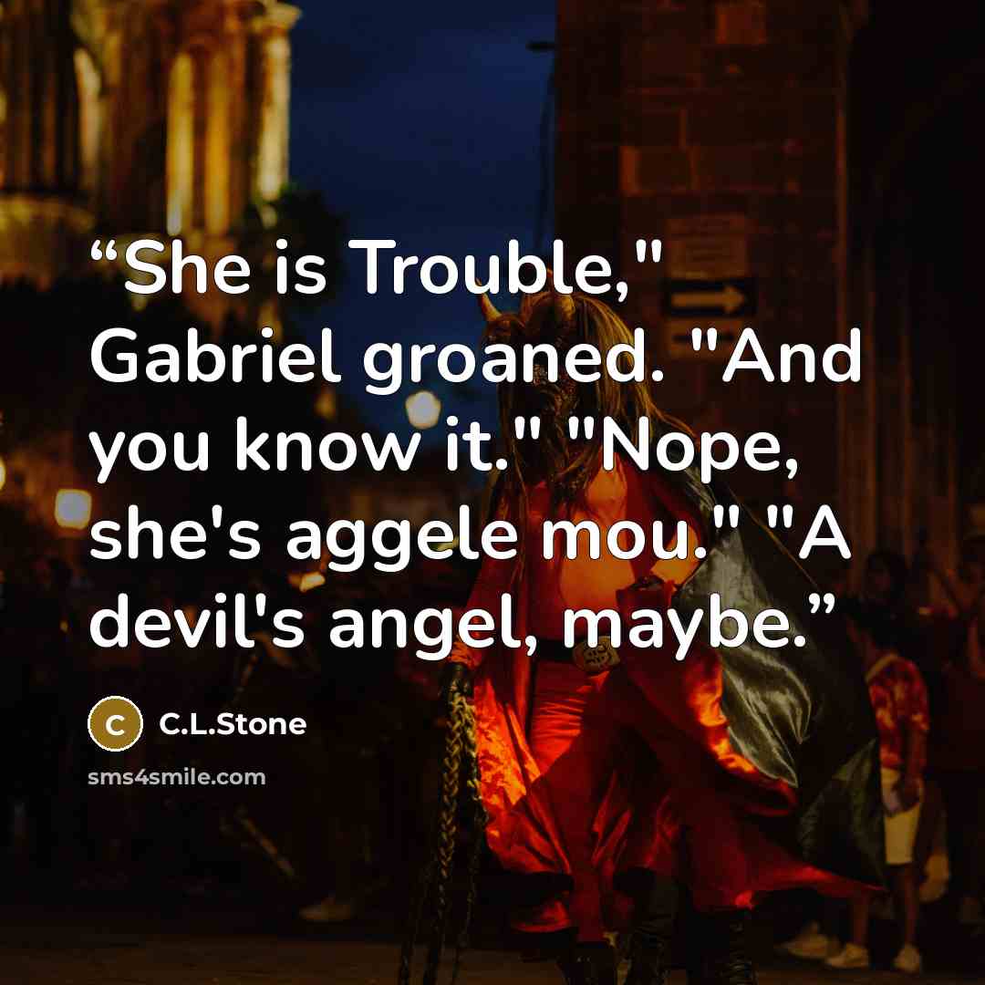 “She is Trouble," Gabriel groaned. "And you know it." "Nope, she's aggele mou." "A devil's angel, maybe.” quote by C.L.Stone