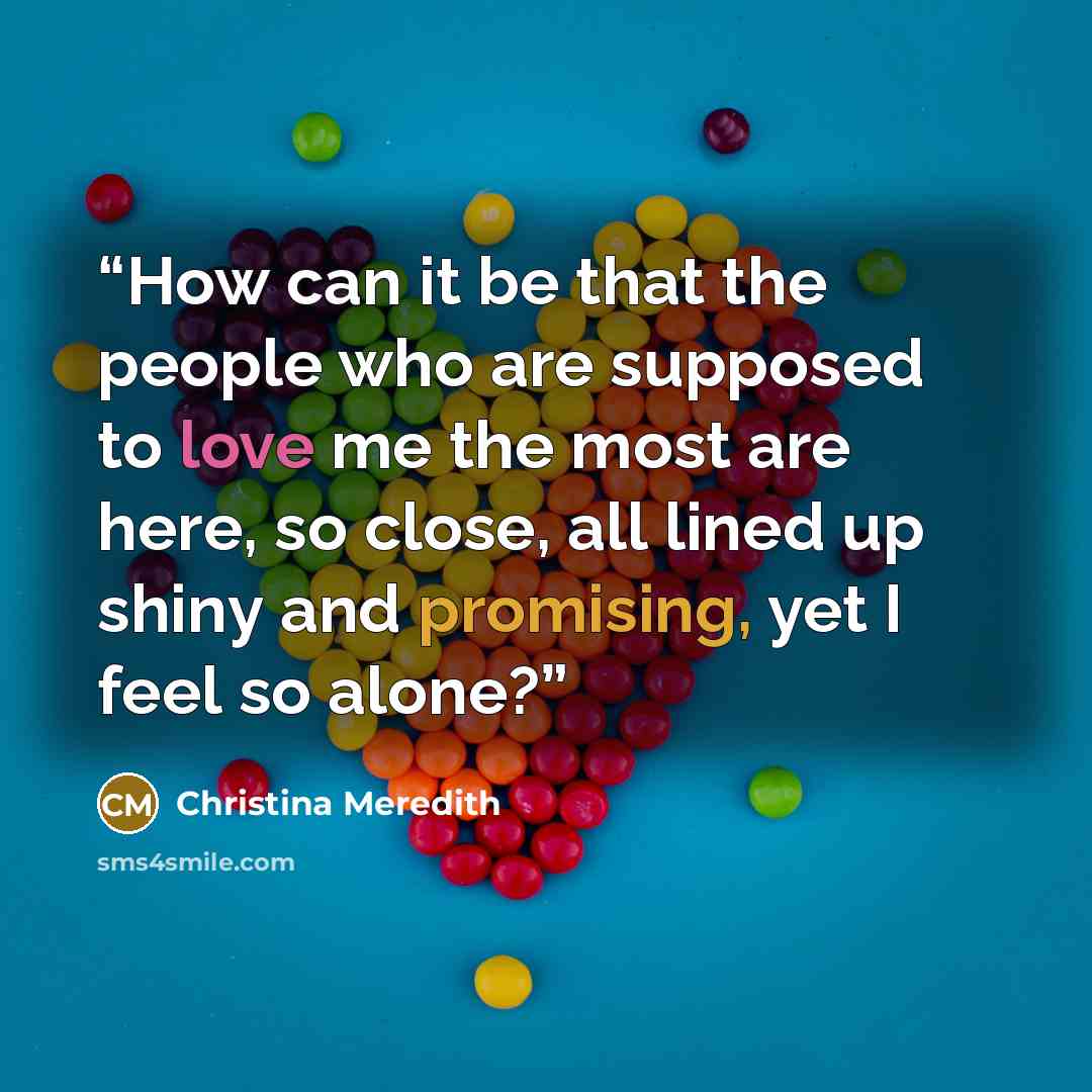 “How can it be that the people who are supposed to love me the most are here, so close, all lined up shiny and promising, yet I feel so alone?” quote by Christina Meredith