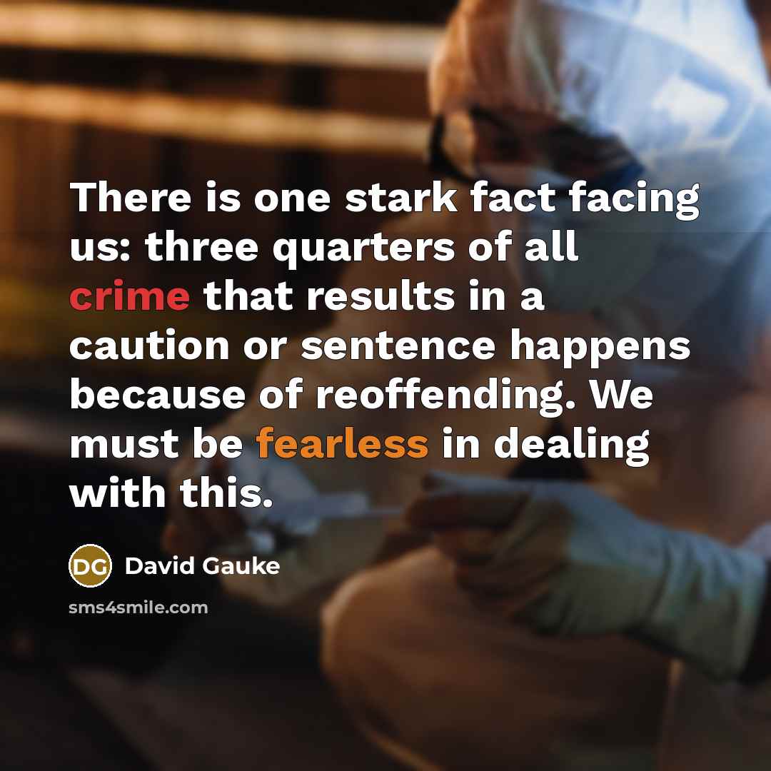 “There is one stark fact facing us: three quarters of all crime that results in a caution or sentence happens because of reoffending. We must be fearless in dealing with this.” quote by David Gauke