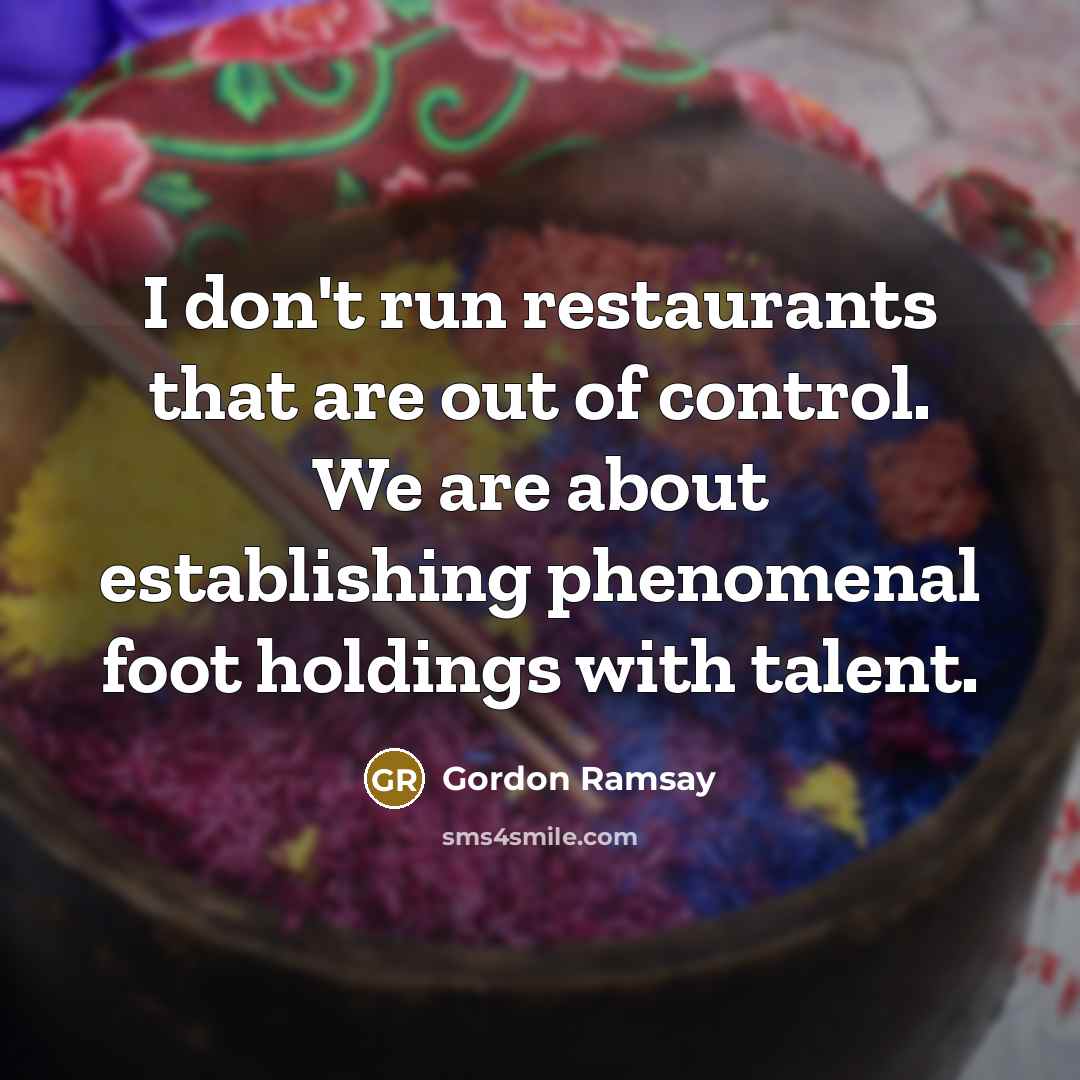 “I don't run restaurants that are out of control. We are about establishing phenomenal foot holdings with talent.” quote by Gordon Ramsay