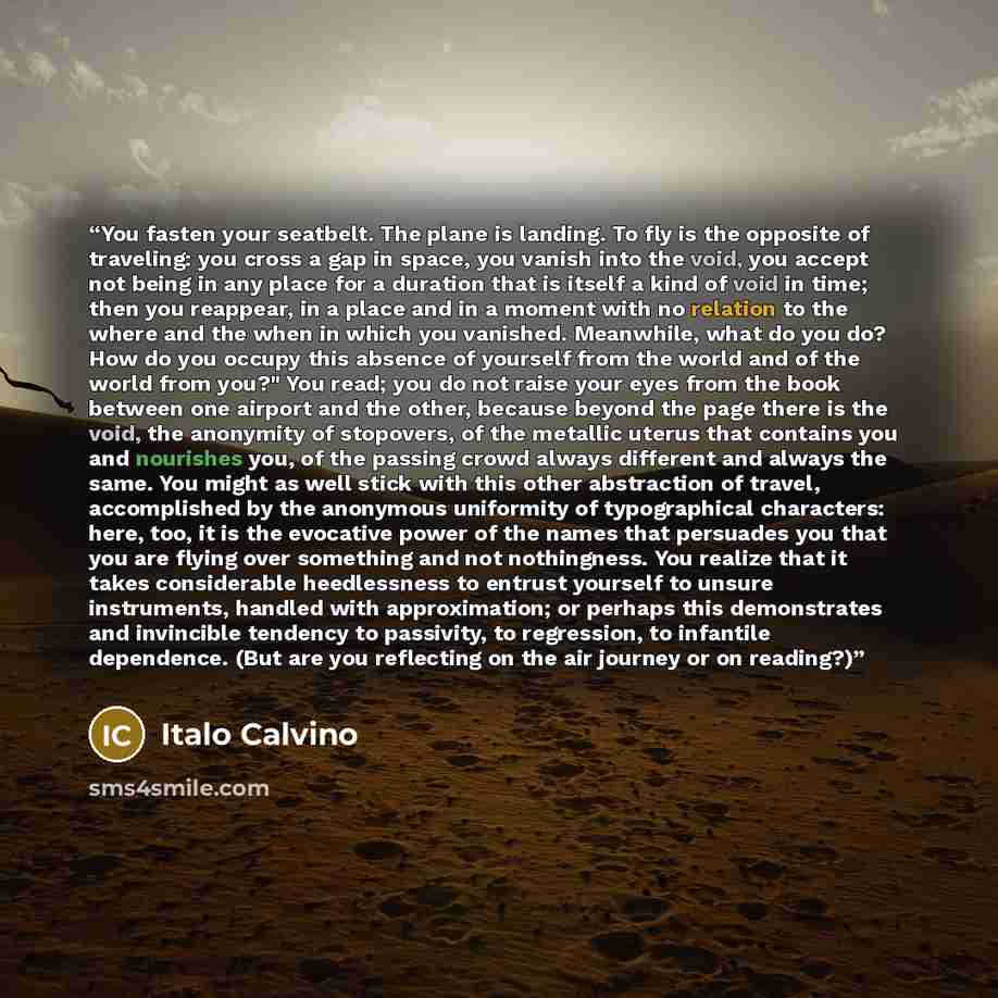 “You fasten your seatbelt. The plane is landing. To fly is the opposite of traveling: you cross a gap in space, you vanish into the void, you accept not being in any place for a duration that is itself a kind of void in time; then you reappear, in a place and in a moment with no relation to the…” quote by Italo Calvino