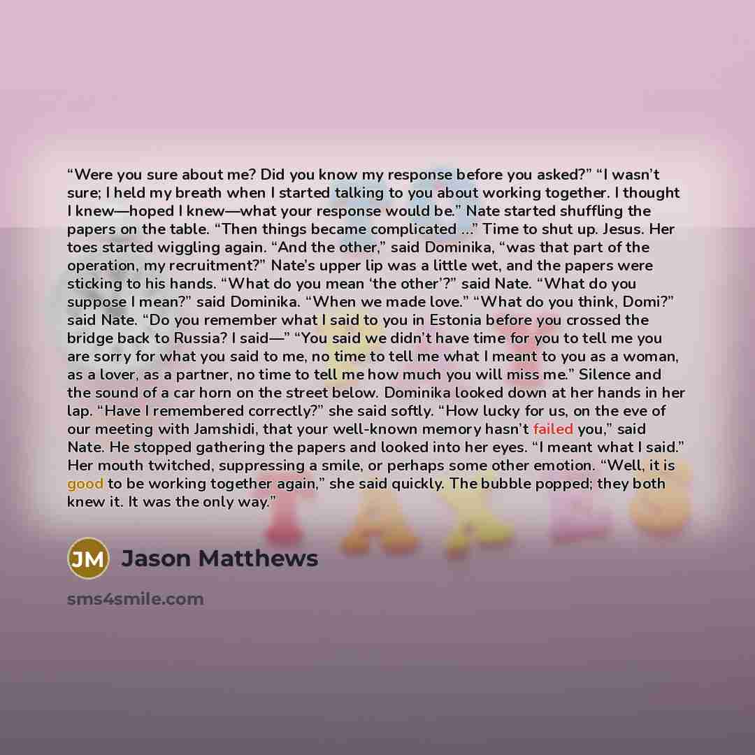 “Were you sure about me? Did you know my response before you asked?” “I wasn’t sure; I held my breath when I started talking to you about working together. I thought I knew—hoped I knew—what your response would be.” Nate started shuffling the papers on the table. “Then things became complicated …”…” quote by Jason Matthews