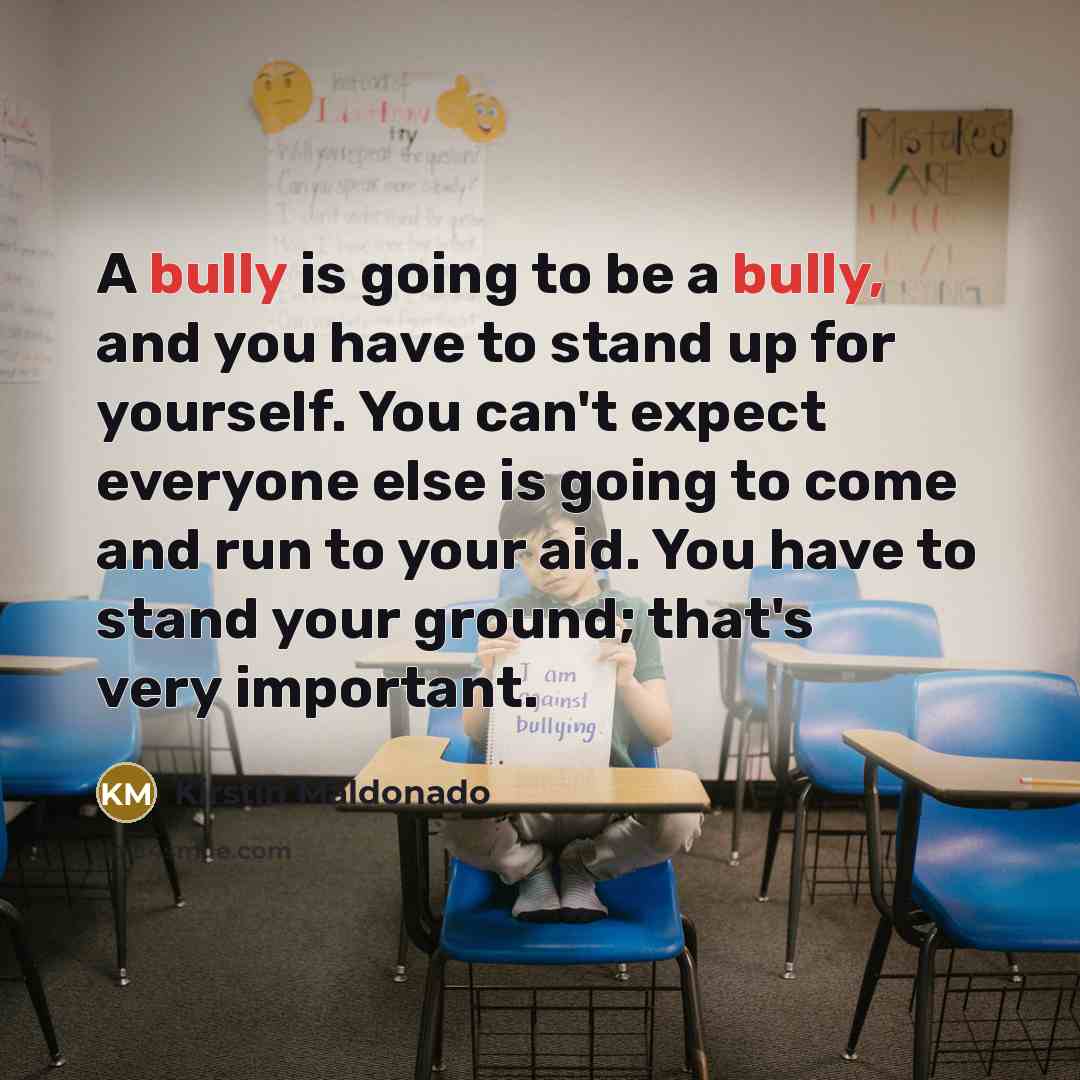 “A bully is going to be a bully, and you have to stand up for yourself. You can't expect everyone else is going to come and run to your aid. You have to stand your ground; that's very important.” quote by Kirstin Maldonado