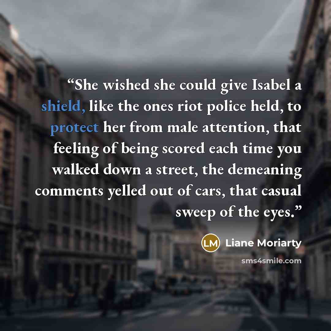 “She wished she could give Isabel a shield, like the ones riot police held, to protect her from male attention, that feeling of being scored each time you walked down a street, the demeaning comments yelled out of cars, that casual sweep of the eyes.” quote by Liane Moriarty