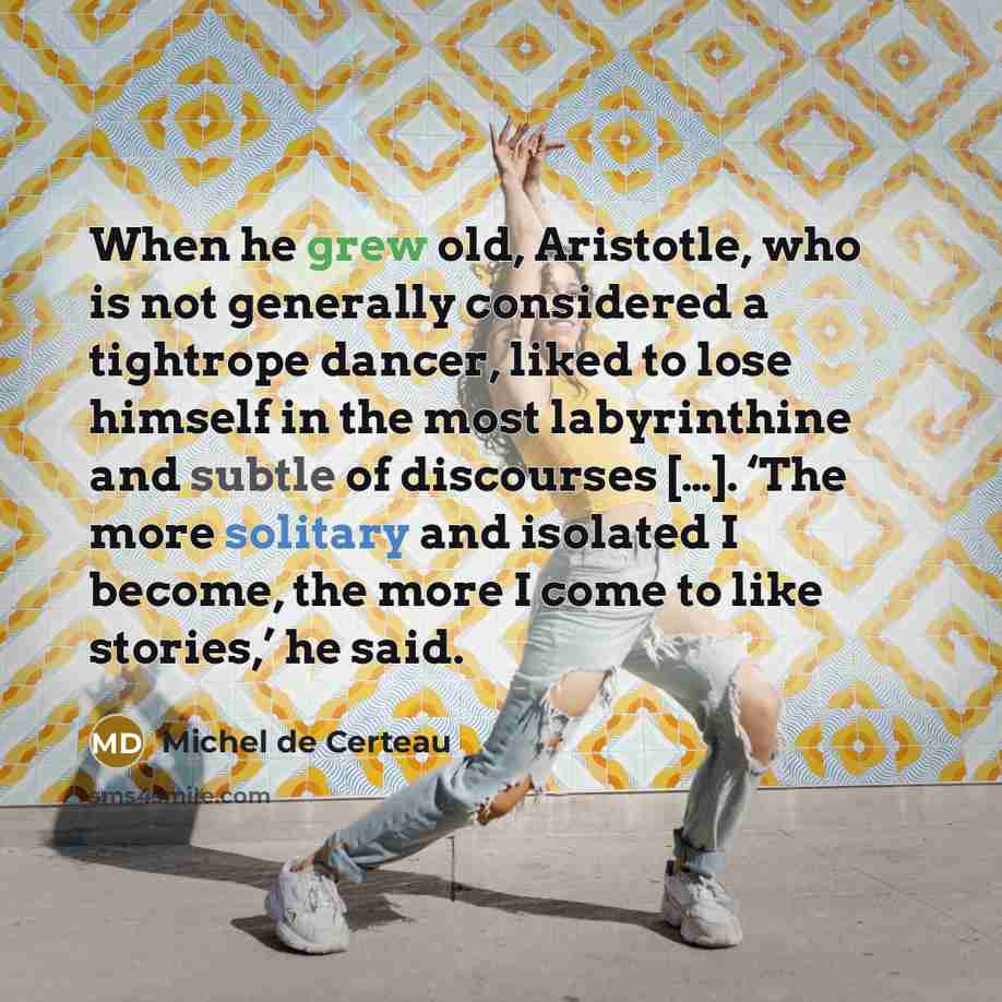 “When he grew old, Aristotle, who is not generally considered a tightrope dancer, liked to lose himself in the most labyrinthine and subtle of discourses […]. ‘The more solitary and isolated I become, the more I come to like stories,’ he said.” quote by Michel de Certeau