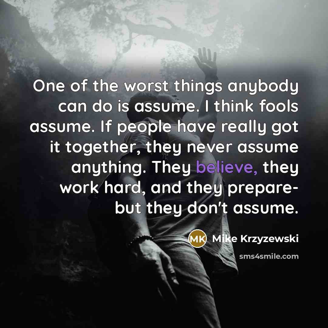 “One of the worst things anybody can do is assume. I think fools assume. If people have really got it together, they never assume anything. They believe, they work hard, and they prepare- but they don't assume.” quote by Mike Krzyzewski