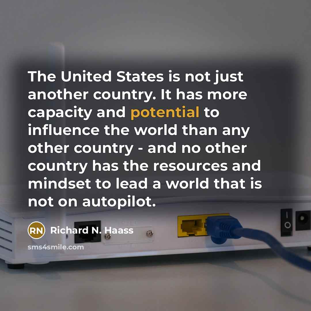 “The United States is not just another country. It has more capacity and potential to influence the world than any other country - and no other country has the resources and mindset to lead a world that is not on autopilot.” quote by Richard N. Haass