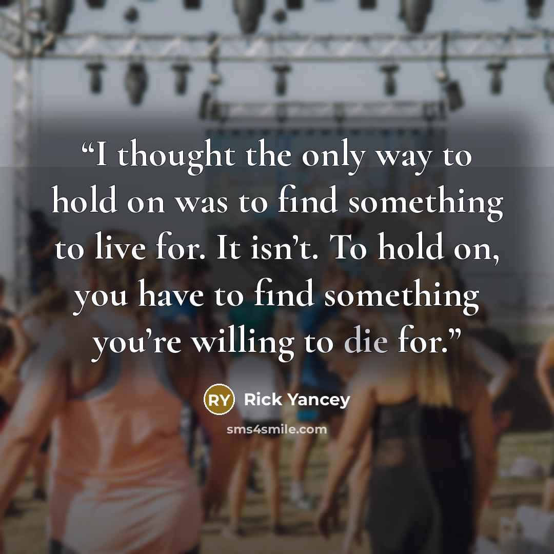 “I thought the only way to hold on was to find something to live for. It isn’t. To hold on, you have to find something you’re willing to die for.” quote by Rick Yancey